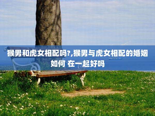 猴男和虎女相配吗?,猴男与虎女相配的婚姻如何 在一起好吗