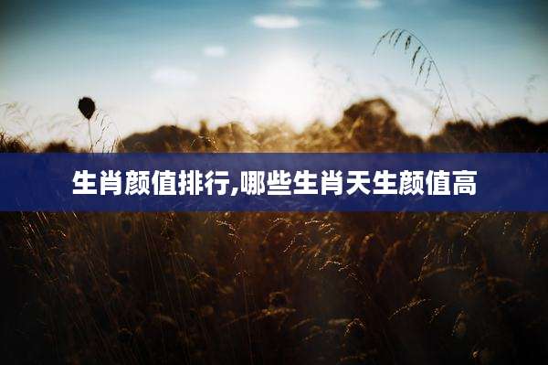 生肖颜值排行,哪些生肖天生颜值高