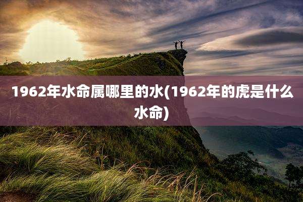 1962年水命属哪里的水(1962年的虎是什么水命)