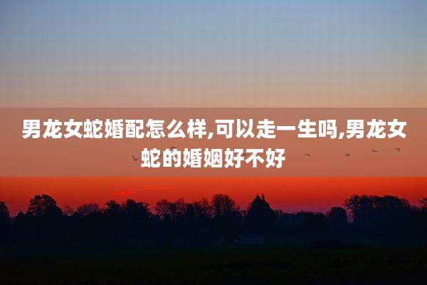 男龙女蛇婚配怎么样,可以走一生吗,男龙女蛇的婚姻好不好