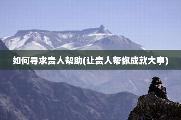 如何寻求贵人帮助(让贵人帮你成就大事)
