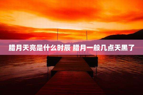 腊月天亮是什么时辰 腊月一般几点天黑了