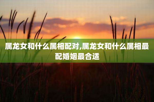 属龙女和什么属相配对,属龙女和什么属相最配婚姻最合适