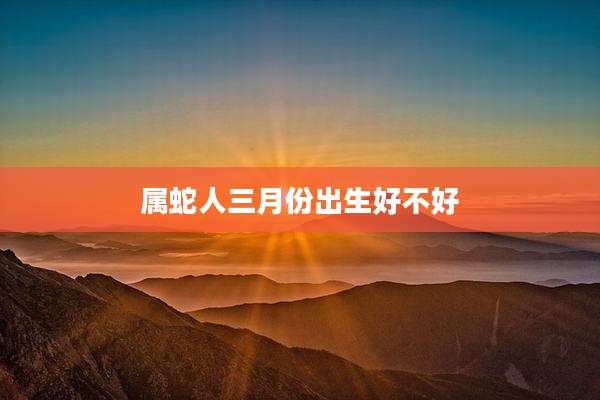 属蛇人三月份出生好不好