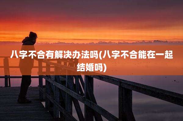 八字不合有解决办法吗(八字不合能在一起结婚吗)