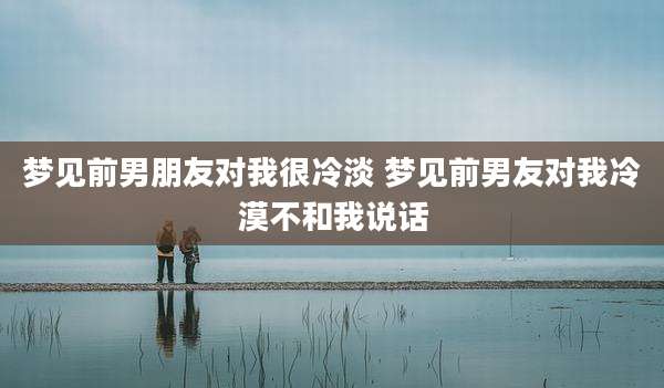 梦见前男朋友对我很冷淡 梦见前男友对我冷漠不和我说话