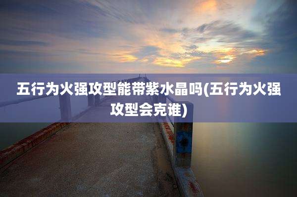 五行为火强攻型能带紫水晶吗(五行为火强攻型会克谁)