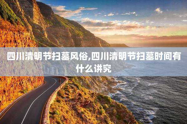 四川清明节扫墓风俗,四川清明节扫墓时间有什么讲究