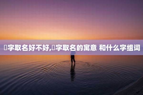洺字取名好不好,洺字取名的寓意 和什么字组词