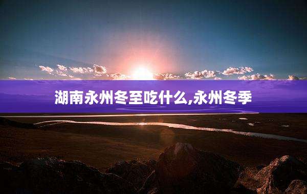 湖南永州冬至吃什么,永州冬季
