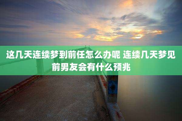 这几天连续梦到前任怎么办呢 连续几天梦见前男友会有什么预兆