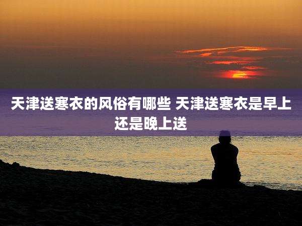 天津送寒衣的风俗有哪些 天津送寒衣是早上还是晚上送