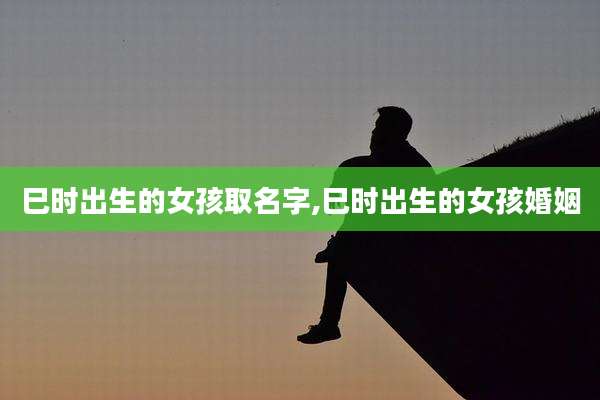 巳时出生的女孩取名字,巳时出生的女孩婚姻