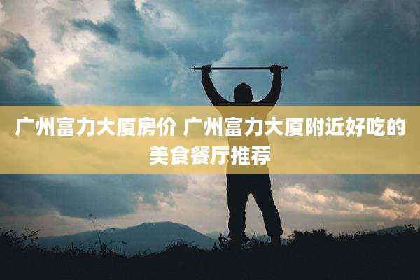 广州富力大厦房价 广州富力大厦附近好吃的美食餐厅推荐