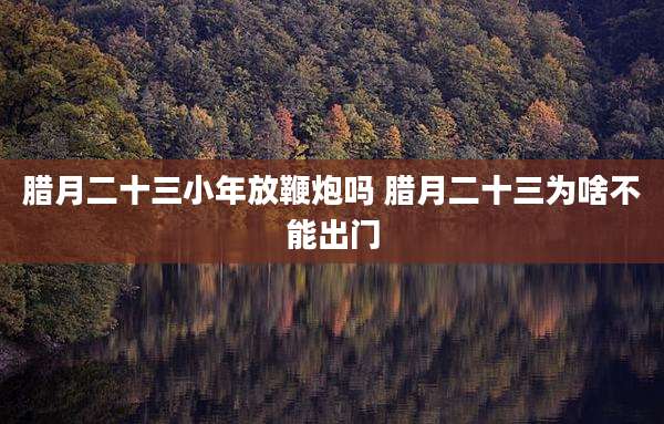 腊月二十三小年放鞭炮吗 腊月二十三为啥不能出门