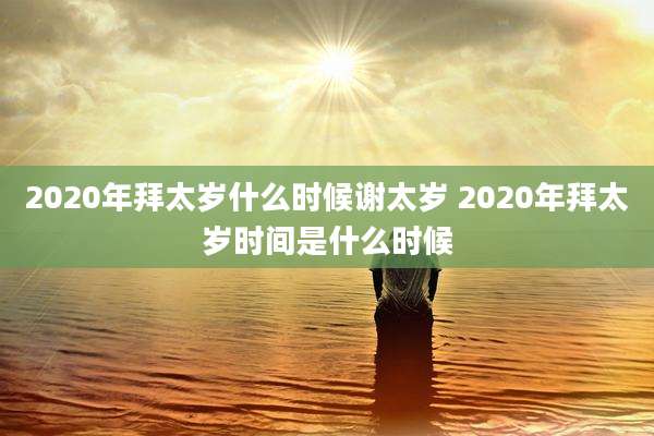 2020年拜太岁什么时候谢太岁 2020年拜太岁时间是什么时候
