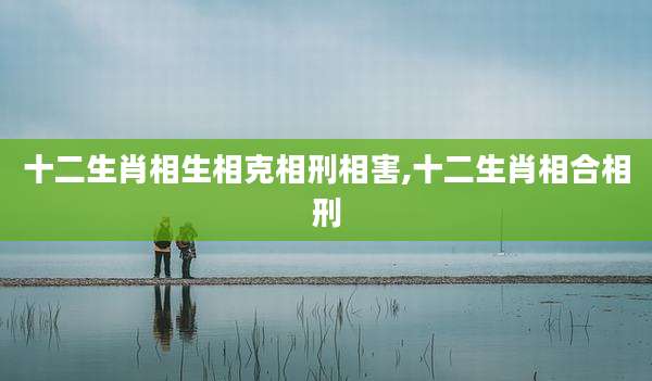 十二生肖相生相克相刑相害,十二生肖相合相刑