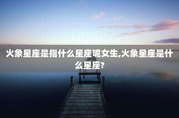 火象星座是指什么星座呢女生,火象星座是什么星座?