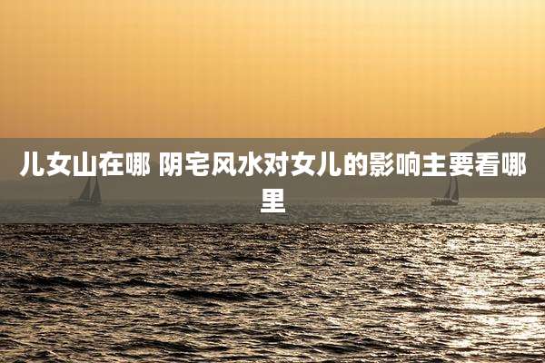 儿女山在哪 阴宅风水对女儿的影响主要看哪里