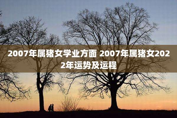 2007年属猪女学业方面 2007年属猪女2022年运势及运程