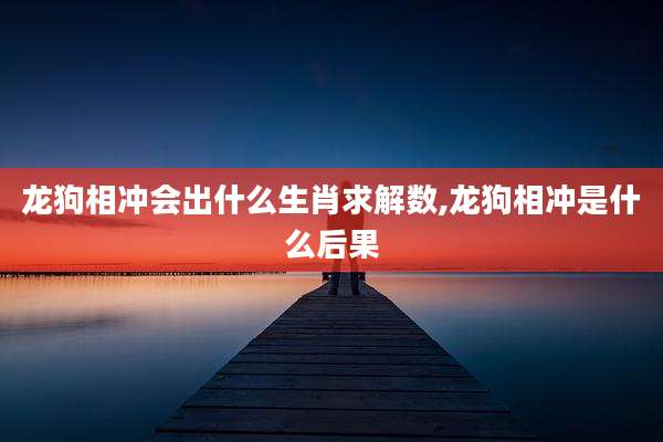 龙狗相冲会出什么生肖求解数,龙狗相冲是什么后果