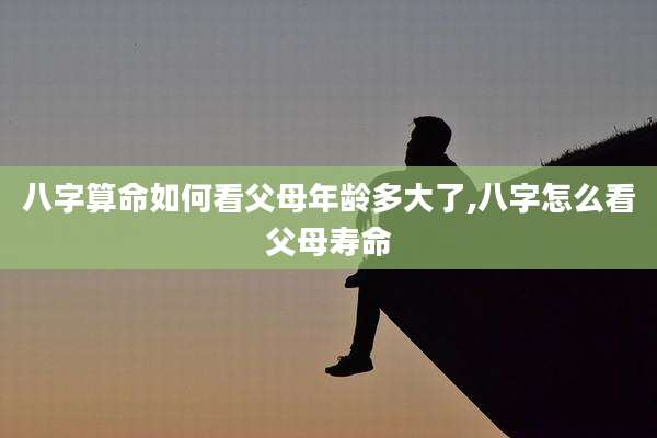 八字算命如何看父母年龄多大了,八字怎么看父母寿命