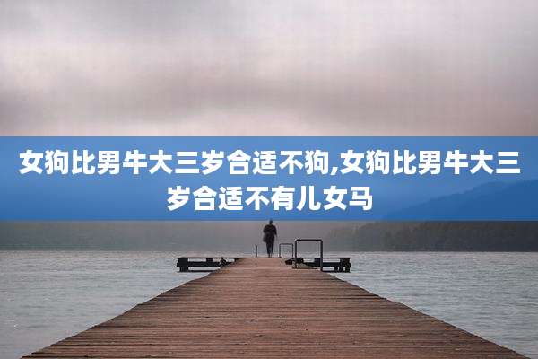 女狗比男牛大三岁合适不狗,女狗比男牛大三岁合适不有儿女马
