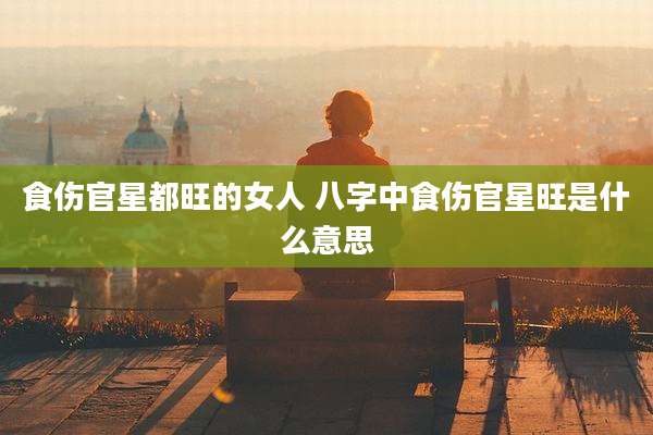 食伤官星都旺的女人 八字中食伤官星旺是什么意思