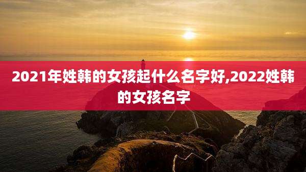 2021年姓韩的女孩起什么名字好,2022姓韩的女孩名字