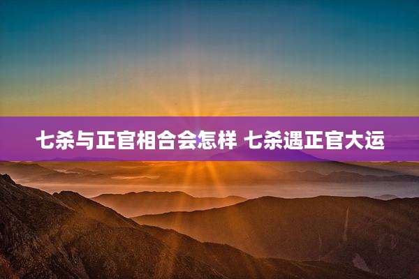 七杀与正官相合会怎样 七杀遇正官大运