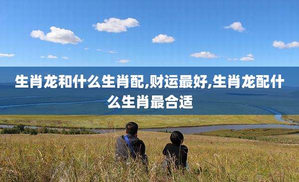 生肖龙和什么生肖配,财运最好,生肖龙配什么生肖最合适