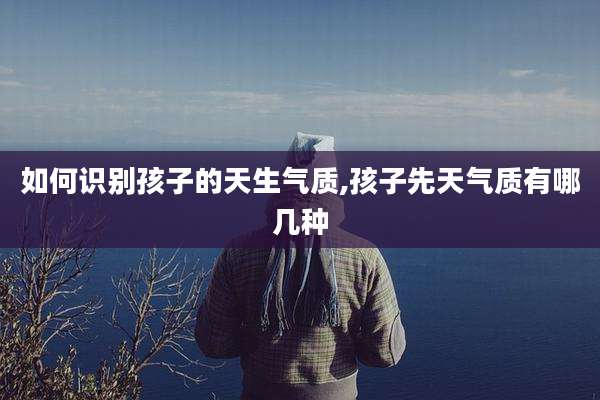 如何识别孩子的天生气质,孩子先天气质有哪几种