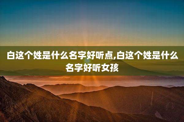 白这个姓是什么名字好听点,白这个姓是什么名字好听女孩