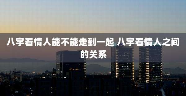 八字看情人能不能走到一起 八字看情人之间的关系