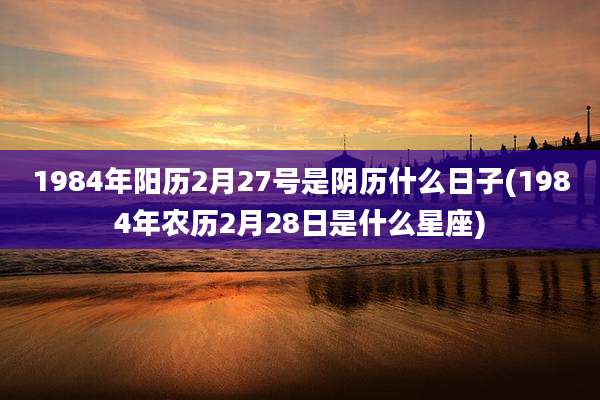 1984年阳历2月27号是阴历什么日子(1984年农历2月28日是什么星座)