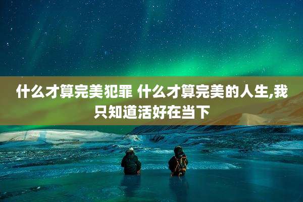 什么才算完美犯罪 什么才算完美的人生,我只知道活好在当下