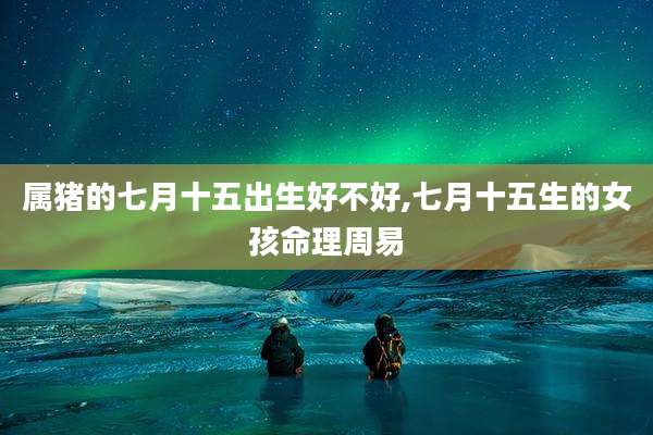 属猪的七月十五出生好不好,七月十五生的女孩命理周易