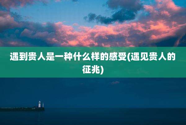 遇到贵人是一种什么样的感受(遇见贵人的征兆)