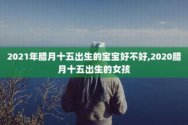 2021年腊月十五出生的宝宝好不好,2020腊月十五出生的女孩