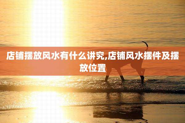 店铺摆放风水有什么讲究,店铺风水摆件及摆放位置