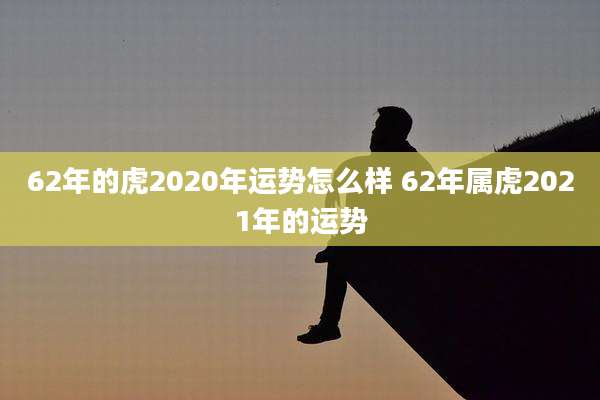 62年的虎2020年运势怎么样 62年属虎2021年的运势