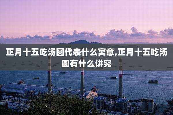 正月十五吃汤圆代表什么寓意,正月十五吃汤圆有什么讲究