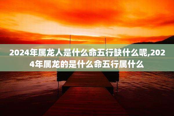 2024年属龙人是什么命五行缺什么呢,2024年属龙的是什么命五行属什么