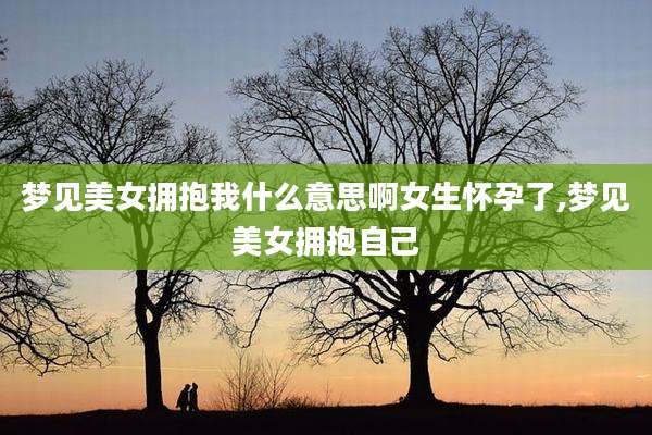 梦见美女拥抱我什么意思啊女生怀孕了,梦见美女拥抱自己
