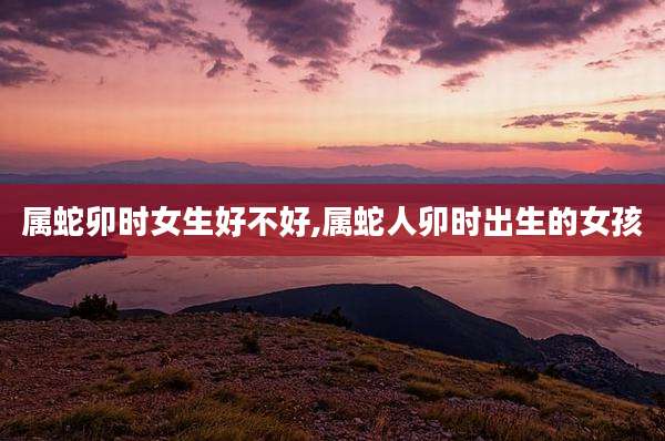 属蛇卯时女生好不好,属蛇人卯时出生的女孩