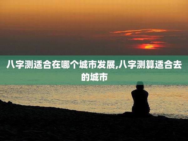 八字测适合在哪个城市发展,八字测算适合去的城市