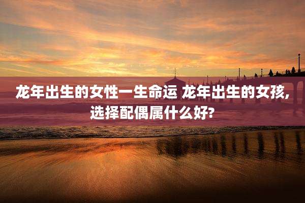 龙年出生的女性一生命运 龙年出生的女孩,选择配偶属什么好?