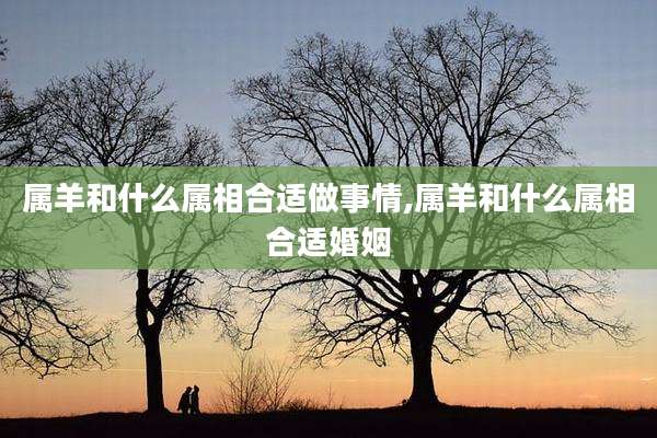 属羊和什么属相合适做事情,属羊和什么属相合适婚姻