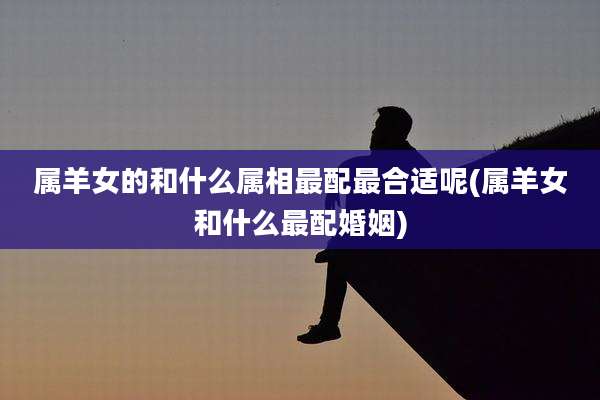 属羊女的和什么属相最配最合适呢(属羊女和什么最配婚姻)