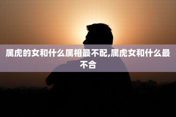 属虎的女和什么属相最不配,属虎女和什么最不合